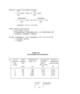 where ∆ I = savings in receivables investment
So ∆S
= (ACPo – ACPn) – V x ACPn
360 360
800,000,000 20,000,000
= (20 – 16) – 0.8 x x 16
360 360
= 8,888,889 – 711,111 = 8,177,778
∆ DIS = increase in discount cost
= pn (So + ∆S) dn – po So do
= 0.7 (800,000,000 + 20,000,000) x 0.02 – 0.5 x 800,000,000 x 0.01
= 11,480,000 – 4,000,000 = 7,480,000
So, ∆RI = [20,000,000 (1 – 0.8) – 7,480,000] (1 – 0.3) + 0.12 x 8,177,778
= - 2,436,000 + 981,333
= - 1,454,667
Chapter 29
INVENTORY MANAGEMENT
1.
a. No. of Order Ordering Cost Carrying Cost Total Cost
Orders Per Quantity (U/Q x F) Q/2xPxC of Ordering
Year (Q) (where and Carrying
(U/Q) PxC=Rs.30)
Units Rs. Rs. Rs.
1 250 200 3,750 3,950
2 125 400 1,875 2,275
5 50 1,000 750 1,750
10 25 2,000 375 2,375
2 UF 2x250x200
103
 