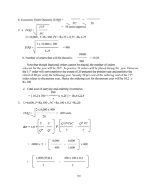 b. Economic Order Quantity (EOQ) = =
PC 30
2UF = 58 units (approx)
2. a EOQ =
PC
U=10,000 , F=Rs.300, PC= Rs.25 x 0.25 =Rs.6.25
2 x 10,000 x 300
EOQ = = 980
6.25
10000
b. Number of orders that will be placed is = 10.20
980
Note that though fractional orders cannot be placed, the number of orders
relevant for the year will be 10.2 . In practice 11 orders will be placed during the year. However,
the 11th
order will serve partly(to the extent of 20 percent) the present year and partly(to the
extent of 80 per cent) the following year. So only 20 per cent of the ordering cost of the 11th
order relates to the present year. Hence the ordering cost for the present year will be 10.2 x
Rs.300
c. Total cost of carrying and ordering inventories
980
= [ 10.2 x 300 + x 6.25 ] = Rs.6122.5
2
3. U=6,000, F=Rs.400 , PC =Rs.100 x 0.2 =Rs.20
2 x 6,000 x 400
EOQ = = 490 units
20
U U Q’(P-D)C Q* PC
Δπ = UD + - F- -
Q* Q’ 2 2
6,000 6,000
= 6000 x .5 + - x 400
490 1,000
1,000 (95)0.2 490 x 100 x 0.2
- -
2 2
104
 