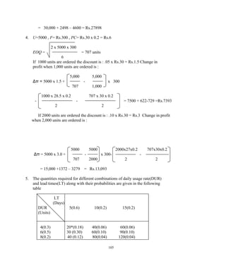 = 30,000 + 2498 – 4600 = Rs.27898
4. U=5000 , F= Rs.300 , PC= Rs.30 x 0.2 = Rs.6
2 x 5000 x 300
EOQ = = 707 units
6
If 1000 units are ordered the discount is : .05 x Rs.30 = Rs.1.5 Change in
profit when 1,000 units are ordered is :
5,000 5,000
Δπ = 5000 x 1.5 + - x 300
707 1,000
1000 x 28.5 x 0.2 707 x 30 x 0.2
- - = 7500 + 622-729 =Rs.7393
2 2
If 2000 units are ordered the discount is : .10 x Rs.30 = Rs.3 Change in profit
when 2,000 units are ordered is :
5000 5000 2000x27x0.2 707x30x0.2
Δπ = 5000 x 3.0 + - x 300- -
707 2000 2 2
= 15,000 +1372 – 3279 = Rs.13,093
5. The quantities required for different combinations of daily usage rate(DUR)
and lead times(LT) along with their probabilities are given in the following
table
LT
(Days)
DUR 5(0.6) 10(0.2) 15(0.2)
(Units)
4(0.3) 20*(0.18) 40(0.06) 60(0.06)
6(0.5) 30 (0.30) 60(0.10) 90(0.10)
8(0.2) 40 (0.12) 80(0.04) 120(0.04)
105
 