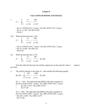 Chapter 8
VALUATION OF BONDS AND STOCKS
1. 5 11 100
P = ∑ +
t=1 (1.15) (1.15)5
= Rs.11 x PVIFA(15%, 5 years) + Rs.100 x PVIF (15%, 5 years)
= Rs.11 x 3.352 + Rs.100 x 0.497
= Rs.86.7
2.(i) When the discount rate is 14%
7 12 100
P = ∑ +
t=1 (1.14) t
(1.14)7
= Rs.12 x PVIFA (14%, 7 years) + Rs.100 x PVIF (14%, 7 years)
= Rs.12 x 4.288 + Rs.100 x 0.4
= Rs.91.46
(ii) When the discount rate is 12%
7 12 100
P = ∑ + = Rs.100
t=1 (1.12) t
(1.12)7
Note that when the discount rate and the coupon rate are the same the value is equal to
par value.
3. The yield to maturity is the value of r that satisfies the following equality.
7 120 1,000
Rs.750 = ∑ + = Rs.100
t=1 (1+r) t
(1+r)7
Try r = 18%. The right hand side (RHS) of the above equation is:
Rs.120 x PVIFA (18%, 7 years) + Rs.1,000 x PVIF (18%, 7 years)
= Rs.120 x 3.812 + Rs.1,000 x 0.314
= Rs.771.44
Try r = 20%. The right hand side (RHS) of the above equation is:
Rs.120 x PVIFA (20%, 7 years) + Rs.1,000 x PVIF (20%, 7 years)
= Rs.120 x 3.605 + Rs.1,000 x 0.279
= Rs.711.60
11
 