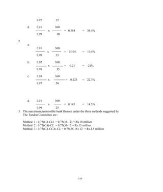 0.97 35
d. 0.01 360
x = 0.364 = 36.4%
0.99 10
2.
a.
0.01 360
x = 0.104 = 10.4%
0.99 35
b. 0.02 360
x = 0.21 = 21%
0.98 35
c. 0.03 360
x = 0.223 = 22.3%
0.97 50
d. 0.01 360
x = 0.145 = 14.5%
0.99 25
3. The maximum permissible bank finance under the three methods suggested by
The Tandon Committee are :
Method 1 : 0.75(CA-CL) = 0.75(36-12) = Rs.18 million
Method 2 : 0.75(CA)-CL = 0.75(36-12 = Rs.15 million
Method 3 : 0.75(CA-CCA)-CL = 0.75(36-18)-12 = Rs.1.5 million
110
 