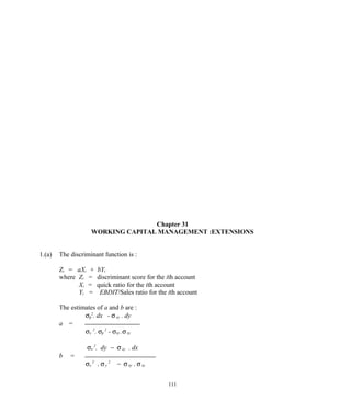 Chapter 31
WORKING CAPITAL MANAGEMENT :EXTENSIONS
1.(a) The discriminant function is :
Zi = aXi + bYi
where Zi = discriminant score for the ith account
Xi = quick ratio for the ith account
Yi = EBDIT/Sales ratio for the ith account
The estimates of a and b are :
σy
2
. dx - σxy . dy
a =
σx
2
. σy
2
- σxy .σxy
σx
2
. dy − σxy . dx
b =
σx
2
. σy
2
− σxy . σxy
111
 