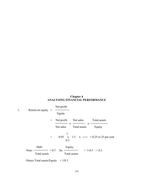 Chapter 4
ANALYSING FINANCIAL PERFORMANCE
Net profit
1. Return on equity =
Equity
= Net profit Net sales Total assets
x x
Net sales Total assets Equity
1
= 0.05 x 1.5 x = 0.25 or 25 per cent
0.3
Debt Equity
Note : = 0.7 So = 1-0.7 = 0.3
Total assets Total assets
Hence Total assets/Equity = 1/0.3
116
 