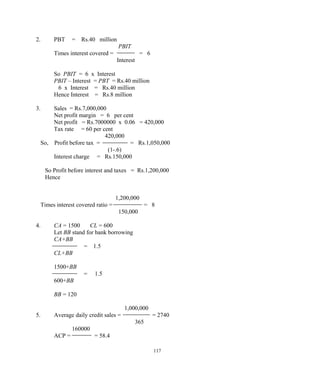 2. PBT = Rs.40 million
PBIT
Times interest covered = = 6
Interest
So PBIT = 6 x Interest
PBIT – Interest = PBT = Rs.40 million
6 x Interest = Rs.40 million
Hence Interest = Rs.8 million
3. Sales = Rs.7,000,000
Net profit margin = 6 per cent
Net profit = Rs.7000000 x 0.06 = 420,000
Tax rate = 60 per cent
420,000
So, Profit before tax = = Rs.1,050,000
(1-.6)
Interest charge = Rs.150,000
So Profit before interest and taxes = Rs.1,200,000
Hence
1,200,000
Times interest covered ratio = = 8
150,000
4. CA = 1500 CL = 600
Let BB stand for bank borrowing
CA+BB
= 1.5
CL+BB
1500+BB
= 1.5
600+BB
BB = 120
1,000,000
5. Average daily credit sales = = 2740
365
160000
ACP = = 58.4
117
 