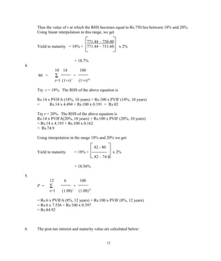 Thus the value of r at which the RHS becomes equal to Rs.750 lies between 18% and 20%.
Using linear interpolation in this range, we get
771.44 – 750.00
Yield to maturity = 18% + 771.44 – 711.60 x 2%
= 18.7%
4.
10 14 100
80 = ∑ +
t=1 (1+r) t
(1+r)10
Try r = 18%. The RHS of the above equation is
Rs.14 x PVIFA (18%, 10 years) + Rs.100 x PVIF (18%, 10 years)
= Rs.14 x 4.494 + Rs.100 x 0.191 = Rs.82
Try r = 20%. The RHS of the above equation is
Rs.14 x PVIFA(20%, 10 years) + Rs.100 x PVIF (20%, 10 years)
= Rs.14 x 4.193 + Rs.100 x 0.162
= Rs.74.9
Using interpolation in the range 18% and 20% we get:
82 - 80
Yield to maturity = 18% + ----------- x 2%
82 – 74.9
= 18.56%
5.
12 6 100
P = ∑ +
t=1 (1.08) t
(1.08)12
= Rs.6 x PVIFA (8%, 12 years) + Rs.100 x PVIF (8%, 12 years)
= Rs.6 x 7.536 + Rs.100 x 0.397
= Rs.84.92
6. The post-tax interest and maturity value are calculated below:
12
 