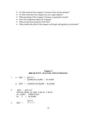 • To what extent are the company’s revenues tied to one key product?
• To what extent does the company rely on a single supplier?
• What percentage of the company’s business is generated overseas?
• How will competition impact the company?
• What are the future prospects of the firm?
• What could be the effect of the changes in the legal and regulatory environment?
Chapter 5
BREAK-EVEN ANALYSIS AND LEVERAGES
1. a. EBIT = Q(P-V)-F
= 20,000(10-6)-50,000 = Rs.30,000
b. EBIT = 12,000(50-30)-200,000 = Rs.40,000
2. EBIT = Q(P-V)-F
EBIT=Rs.30,000 , Q=5,000 , P=Rs.30 , V=Rs.20
So, 30,000 = 5,000(30-20)-F
So, F = Rs.20,000.
Q(P-V)
3. DOL =
126
 