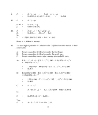 9. Po = D1 / (r – g) = Do (1 + g) / (r – g)
= Rs.12.00 (1.10) / (0.15 – 0.10) = Rs.264
10. Po = D1 / (r – g)
Rs.32 = Rs.2 / 0.12 – g
g = 0.0575 or 5.75%
11. Po = D1/ (r – g) = Do(1+g) / (r – g)
Do = Rs.1.50, g = -0.04, Po = Rs.8
So
8 = 1.50 (1- .04) / (r-(-.04)) = 1.44 / (r + .04)
Hence r = 0.14 or 14 per cent
12. The market price per share of Commonwealth Corporation will be the sum of three
components:
A: Present value of the dividend stream for the first 4 years
B: Present value of the dividend stream for the next 4 years
C: Present value of the market price expected at the end of 8 years.
A = 1.50 (1.12) / (1.14) + 1.50 (1.12)2
/ (1.14)2
+ 1.50(1.12)3
/ (1.14)3
+
+ 1.50 (1.12)4
/ (1.14)4
= 1.68/(1.14) + 1.88 / (1.14)2
+ 2.11 / (1.14)3
+ 2.36 / (1.14)4
= Rs.5.74
B = 2.36(1.08) / (1.14)5
+ 2.36 (1.08)2
/ (1.14)6
+ 2.36 (1.08)3
/ (1.14)7
+
+ 2.36 (1.08)4
/ (1.14)8
= 2.55 / (1.14)5
+ 2.75 / (1.14)6
+ 2.97 / (1.14)7
+ 3.21 / (1.14)8
= Rs.4.89
C = P8 / (1.14)8
P8 = D9 / (r – g) = 3.21 (1.05)/ (0.14 – 0.05) = Rs.37.45
So
C = Rs.37.45 / (1.14)8
= Rs.13.14
Thus,
Po = A + B + C = 5.74 + 4.89 + 13.14
14
 