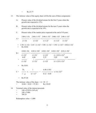 = Rs.23.77
13. The intrinsic value of the equity share will be the sum of three components:
A: Present value of the dividend stream for the first 5 years when the
growth rate expected is 15%.
B: Present value of the dividend stream for the next 5 years when the
growth rate is expected to be 10%.
C: Present value of the market price expected at the end of 10 years.
2.00 (1.15) 2.00 (1.15)2
2.00 (1.15)3
2.00(1.15)4
2.00 (1.15)5
A = ------------- + ------------- +-------------- + ------------- + -------------
(1.12) (1.12)2
(1.1.2)3
(1.1.2)4
(1.12)5
= 2.30 / (1.12) + 2.65 / (1.12)2
+ 3.04 / (1.12)3
+ 3.50 / (1.12)4
+ 4.02/(1.12)5
= Rs.10.84
4.02(1.10) 4.02 (1.10)2
4.02(1.10)3
4.02(1.10)4
4.02 (1.10)5
B = ------------ + ---------------- + ------------- + --------------- + ---------------
(1.12)6
(1.12)7
(1.12)8
(1..12)9
(1.12)10
4.42 4.86 5.35 5.89 6.48
= --------- + -------------- + --------------- + ------------- + -------------
(1.12)6
(1.12)7
(1.12)8
(1.1.2)9
(1.12)10
= Rs.10.81
D11 1 6.48 (1.05)
C = -------- x --------------- = ------------------- x 1/(1.12)10
r – g (1 +r)10
0.12 – 0.05
= Rs.97.20
The intrinsic value of the share = A + B + C
= 10.84 + 10.81 + 97.20 = Rs.118.85
14. Terminal value of the interest proceeds
= 140 x FVIFA (16%,4)
= 140 x 5.066
= 709.24
Redemption value = 1,000
15
 