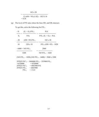 102 x 20
=
12 (450 + 95) (1.02) – 102 X 10
= 0.36
(g) The level of P/E ratio where the lines ER1 and ER2 intersect.
To get this, solve the following for P/E12
- S1 (E1 + E2) P/E12 P2S1
+ =
S2 P1S2 P/E12 (E1 + E2) – P2S2
- 20 (450 +95) P/E12 102 x 20
+ =
10 320 x 10 P/E12 (450 +95) – 1020
- 6400 + 545 P/E12 2040
=
3200 545 P/E12 – 1020
(545 P/E12 – 1020) (545 P/E12 – 6400) = 2040 x 3200
297025 P/E2
12 – 3488000 P/E12 – 555900 P/E12
+6528000 = 6528000
297025 P/E2
12 = 4043900 P/E
297025 P/E12 = 4043900
P/E12 = 13.61
157
 