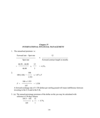 Chapter 37
INTERNATIONAL FINANCIAL MANAGEMENT
1. The annualised premium is :
Forward rate – Spot rate 12
x
Spot rate Forward contract length in months
46.50 – 46.00 12
= x = 4.3%
46.00 3
2. 100
100 (1.06) = x 1.07 x F
1.553
106 x 1.553
F = = 1.538
107
A forward exchange rate of 1.538 dollars per sterling pound will mean indifference between
investing in the U.S and in the U.K.
3. (a) The annual percentage premium of the dollar on the yen may be calculated with
reference to 30-days futures
105.5 – 105 12
x = 5.7%
105 1
158
 