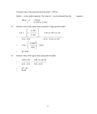 Terminal value of the proceeds from the bond = 1709.24
Define r as the yield to maturity. The value of r can be obtained from the equation
900 (1 + r)4
= 1709.24
r = 0.1739 or 17.39%
15. Intrinsic value of the equity share (using the 2-stage growth model)
(1.18)6
2.36 x 1 - ----------- 2.36 x (1.18)5
x (1.12)
(1.16)6
= --------------------------------- + -----------------------------------
0.16 – 0.18 (0.16 – 0.12) x (1.16)6
- 0.10801
= 2.36 x ----------- + 62.05
- 0.02
= Rs.74.80
16. Intrinsic value of the equity share (using the H model)
4.00 (1.20) 4.00 x 4 x (0.10)
= -------------- + ---------------------
0.18 – 0.10 0.18 – 0.10
= 60 + 20
= Rs.80
16
 