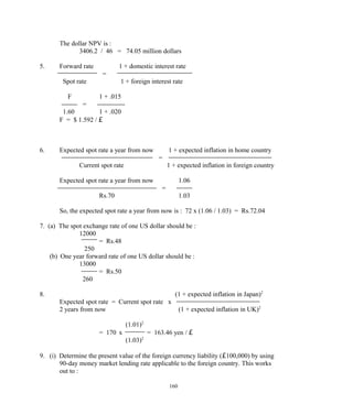 The dollar NPV is :
3406.2 / 46 = 74.05 million dollars
5. Forward rate 1 + domestic interest rate
=
Spot rate 1 + foreign interest rate
F 1 + .015
=
1.60 1 + .020
F = $ 1.592 / £
6. Expected spot rate a year from now 1 + expected inflation in home country
=
Current spot rate 1 + expected inflation in foreign country
Expected spot rate a year from now 1.06
=
Rs.70 1.03
So, the expected spot rate a year from now is : 72 x (1.06 / 1.03) = Rs.72.04
7. (a) The spot exchange rate of one US dollar should be :
12000
= Rs.48
250
(b) One year forward rate of one US dollar should be :
13000
= Rs.50
260
8. (1 + expected inflation in Japan)2
Expected spot rate = Current spot rate x
2 years from now (1 + expected inflation in UK)2
(1.01)2
= 170 x = 163.46 yen / £
(1.03)2
9. (i) Determine the present value of the foreign currency liability (£100,000) by using
90-day money market lending rate applicable to the foreign country. This works
out to :
160
 