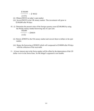 £100,000
= £ 98522
(1.015)
(ii) Obtain £98522 on today’s spot market
(iii) Invest £98522 in the UK money market. This investment will grow to
£100,000 after 90 days
10. (i) Determine the present value of the foreign currency asset (£100,000) by using
the 90-day money market borrowing rate of 2 per cent.
100,000
= £98039
(1.02)
(ii) Borrow £98039 in the UK money market and convert them to dollars in the spot
market.
(iii) Repay the borrowing of £98039 which will compound to £100000 after 90 days
with the collection of the receivable
11. A lower interest rate in the Swiss market will be offset by the depreciation of the US
dollar vis-à-vis the Swiss franc. So Mr.Sehgal’s argument is not tenable.
161
 