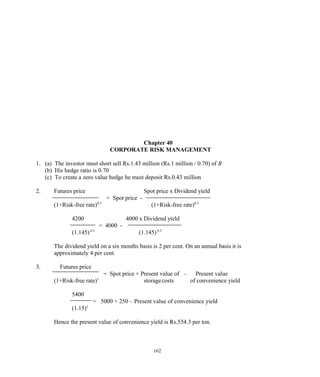 Chapter 40
CORPORATE RISK MANAGEMENT
1. (a) The investor must short sell Rs.1.43 million (Rs.1 million / 0.70) of B
(b) His hedge ratio is 0.70
(c) To create a zero value hedge he must deposit Rs.0.43 million
2. Futures price Spot price x Dividend yield
= Spot price -
(1+Risk-free rate)0.5
(1+Risk-free rate)0.5
4200 4000 x Dividend yield
= 4000 -
(1.145)0.5
(1.145)0.5
The dividend yield on a six months basis is 2 per cent. On an annual basis it is
approximately 4 per cent.
3. Futures price
= Spot price + Present value of – Present value
(1+Risk-free rate)1
storagecosts of convenience yield
5400
= 5000 + 250 – Present value of convenience yield
(1.15)1
Hence the present value of convenience yield is Rs.554.3 per ton.
162
 