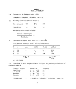 Chapter 9
RISK AND RETURN
1 (a) Expected price per share a year hence will be:
= 0.4 x Rs.10 + 0.4 x Rs.11 + 0.2 x Rs.12 = Rs.10.80
(b) Probability distribution of the rate of return is
Rate of return (Ri) 10% 20% 30%
Probability (pi) 0.4 0.4 0.2
Note that the rate of return is defined as:
Dividend + Terminal price
-------------------------------- - 1
Initial price
(c ) The standard deviation of rate of return is : σ = ∑pi (Ri – R)2
The σ of the rate of return on MVM’s stock is calculated below:
---------------------------------------------------------------------------------------------------
Ri pi pI ri (Ri-R) (Ri- R)2
pi (Ri-R)2
---------------------------------------------------------------------------------------------------
10 0.4 4 -8 64 25.6
20 0.4 8 2 4 1.6
30 0.2 6 12 144 28.8
---------------------------------------------------------------------------------------------------
R = ∑ pi Ri ∑ pi (Ri-R)2
= 56
σ = √56 = 7.48%
2 (a) For Rs.1,000, 20 shares of Alpha’s stock can be acquired. The probability distribution of the
return on 20 shares is
Economic Condition Return (Rs) Probability
High Growth 20 x 55 = 1,100 0.3
Low Growth 20 x 50 = 1,000 0.3
Stagnation 20 x 60 = 1,200 0.2
Recession 20 x 70 = 1,400 0.2
Expected return = (1,100 x 0.3) + (1,000 x 0.3) + (1,200 x 0.2) + (1,400 x 0.2)
17
 