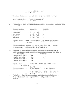 = 330 + 300 + 240 + 280
= Rs.1,150
Standard deviation of the return = [(1,100 – 1,150)2
x 0.3 + (1,000 – 1,150)2
x
0.3 + (1,200 – 1,150)2
x 0.2 + (1,400 – 1,150)2
x 0.2]1/2
= Rs.143.18
(b) For Rs.1,000, 20 shares of Beta’s stock can be acquired. The probability distribution of the
return on 20 shares is:
Economic condition Return (Rs) Probability
High growth 20 x 75 = 1,500 0.3
Low growth 20 x 65 = 1,300 0.3
Stagnation 20 x 50 = 1,000 0.2
Recession 20 x 40 = 800 0.2
Expected return = (1,500 x 0.3) + (1,300 x 0.3) + (1,000 x 0.2) + (800 x 0.2)
= Rs.1,200
Standard deviation of the return = [(1,500 – 1,200)2
x .3 + (1,300 – 1,200)2
x .3
+ (1,000 – 1,200)2
x .2 + (800 – 1,200)2
x .2]1/2
= Rs.264.58
(c ) For Rs.500, 10 shares of Alpha’s stock can be acquired; likewise for Rs.500, 10
shares of Beta’s stock can be acquired. The probability distribution of this option is:
Return (Rs) Probability
(10 x 55) + (10 x 75) = 1,300 0.3
(10 x 50) + (10 x 65) = 1,150 0.3
(10 x 60) + (10 x 50) = 1,100 0.2
(10 x 70) + (10 x 40) = 1,100 0.2
Expected return = (1,300 x 0.3) + (1,150 x 0.3) + (1,100 x 0.2) +
(1,100 x 0.2)
= Rs.1,175
Standard deviation = [(1,300 –1,175)2
x 0.3 + (1,150 – 1,175)2
x 0.3 +
(1,100 – 1,175)2
x 0.2 + (1,100 – 1,175)2
x 0.2 ]1/2
= Rs.84.41
d. For Rs.700, 14 shares of Alpha’s stock can be acquired; likewise for Rs.300, 6
shares of Beta’s stock can be acquired. The probability distribution of this
option is:
18
 