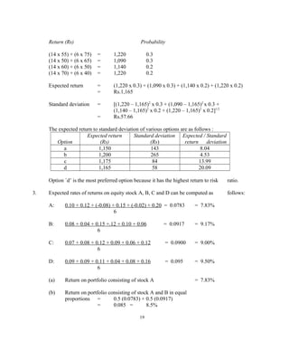 Return (Rs) Probability
(14 x 55) + (6 x 75) = 1,220 0.3
(14 x 50) + (6 x 65) = 1,090 0.3
(14 x 60) + (6 x 50) = 1,140 0.2
(14 x 70) + (6 x 40) = 1,220 0.2
Expected return = (1,220 x 0.3) + (1,090 x 0.3) + (1,140 x 0.2) + (1,220 x 0.2)
= Rs.1,165
Standard deviation = [(1,220 – 1,165)2
x 0.3 + (1,090 – 1,165)2
x 0.3 +
(1,140 – 1,165)2
x 0.2 + (1,220 – 1,165)2
x 0.2]1/2
= Rs.57.66
The expected return to standard deviation of various options are as follows :
Option
Expected return
(Rs)
Standard deviation
(Rs)
Expected / Standard
return deviation
a 1,150 143 8.04
b 1,200 265 4.53
c 1,175 84 13.99
d 1,165 58 20.09
Option `d’ is the most preferred option because it has the highest return to risk ratio.
3. Expected rates of returns on equity stock A, B, C and D can be computed as follows:
A: 0.10 + 0.12 + (-0.08) + 0.15 + (-0.02) + 0.20 = 0.0783 = 7.83%
6
B: 0.08 + 0.04 + 0.15 +.12 + 0.10 + 0.06 = 0.0917 = 9.17%
6
C: 0.07 + 0.08 + 0.12 + 0.09 + 0.06 + 0.12 = 0.0900 = 9.00%
6
D: 0.09 + 0.09 + 0.11 + 0.04 + 0.08 + 0.16 = 0.095 = 9.50%
6
(a) Return on portfolio consisting of stock A = 7.83%
(b) Return on portfolio consisting of stock A and B in equal
proportions = 0.5 (0.0783) + 0.5 (0.0917)
= 0.085 = 8.5%
19
 