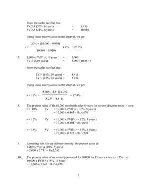 From the tables we find that
FVIFA (20%, 6 years) = 9.930
FVIFA (24%, 6 years) = 10.980
Using linear interpolation in the interval, we get:
20% + (10.000 – 9.930)
r = x 4% = 20.3%
(10.980 – 9.930)
7. 1,000 x FVIF (r, 10 years) = 5,000
FVIF (r,10 years) = 5,000 / 1000 = 5
From the tables we find that
FVIF (16%, 10 years) = 4.411
FVIF (18%, 10 years) = 5.234
Using linear interpolation in the interval, we get:
(5.000 – 4.411) x 2%
r = 16% + = 17.4%
(5.234 – 4.411)
8. The present value of Rs.10,000 receivable after 8 years for various discount rates (r ) are:
r = 10% PV = 10,000 x PVIF(r = 10%, 8 years)
= 10,000 x 0.467 = Rs.4,670
r = 12% PV = 10,000 x PVIF (r = 12%, 8 years)
= 10,000 x 0.404 = Rs.4,040
r = 15% PV = 10,000 x PVIF (r = 15%, 8 years)
= 10,000 x 0.327 = Rs.3,270
9. Assuming that it is an ordinary annuity, the present value is:
2,000 x PVIFA (10%, 5years)
= 2,000 x 3.791 = Rs.7,582
10. The present value of an annual pension of Rs.10,000 for 15 years when r = 15% is:
10,000 x PVIFA (15%, 15 years)
= 10,000 x 5.847 = Rs.58,470
2
 