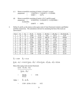 (c ) Return on portfolio consisting of stocks A, B and C in equal
proportions = 1/3(0.0783 ) + 1/3(0.0917) + 1/3 (0.090)
= 0.0867 = 8.67%
(d) Return on portfolio consisting of stocks A, B, C and D in equal
proportions = 0.25(0.0783) + 0.25(0.0917) + 0.25(0.0900) +
0.25(0.095)
= 0.08875 = 8.88%
4. Define RA and RM as the returns on the equity stock of Auto Electricals Limited a and Market
portfolio respectively. The calculations relevant for calculating the beta of the stock are
shown below:
Year RA RM RA-RA RM-RM (RA-RA) (RM-RM) RA-RA/RM-RM
1 15 12 -0.09 -3.18 0.01 10.11 0.29
2 -6 1 -21.09 -14.18 444.79 201.07 299.06
3 18 14 2.91 -1.18 8.47 1.39 -3.43
4 30 24 14.91 8.82 222.31 77.79 131.51
5 12 16 0-3.09 0.82 9.55 0.67 -2.53
6 25 30 9.91 14.82 98.21 219.63 146.87
7 2 -3 -13.09 -18.18 171.35 330.51 237.98
8 20 24 4.91 8.82 24.11 77.79 43.31
9 18 15 2.91 -0.18 8.47 0.03 -0.52
10 24 22 8.91 6.82 79.39 46.51 60.77
11 8. 12 -7.09 -3.18 50.27 10.11 22.55
RA = 15.09 RM = 15.18
∑ (RA – RA)2
= 1116.93 ∑ (RM – RM)2
= 975.61 ∑ (RA – RA) (RM – RM) = 935.86
Beta of the equity stock of Auto Electricals
∑ (RA – RA) (RM – RM)
∑ (RM – RM)2
= 935.86 = 0.96
975.61
Alpha = RA – βA RM
= 15.09 – (0.96 x 15.18)= 0.52
20
 
