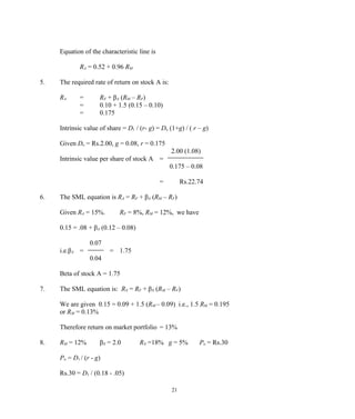 Equation of the characteristic line is
RA = 0.52 + 0.96 RM
5. The required rate of return on stock A is:
RA = RF + βA (RM – RF)
= 0.10 + 1.5 (0.15 – 0.10)
= 0.175
Intrinsic value of share = D1 / (r- g) = Do (1+g) / ( r – g)
Given Do = Rs.2.00, g = 0.08, r = 0.175
2.00 (1.08)
Intrinsic value per share of stock A =
0.175 – 0.08
= Rs.22.74
6. The SML equation is RA = RF + βA (RM – RF)
Given RA = 15%. RF = 8%, RM = 12%, we have
0.15 = .08 + βA (0.12 – 0.08)
0.07
i.e.βA = = 1.75
0.04
Beta of stock A = 1.75
7. The SML equation is: RX = RF + βX (RM – RF)
We are given 0.15 = 0.09 + 1.5 (RM – 0.09) i.e., 1.5 RM = 0.195
or RM = 0.13%
Therefore return on market portfolio = 13%
8. RM = 12% βX = 2.0 RX =18% g = 5% Po = Rs.30
Po = D1 / (r - g)
Rs.30 = D1 / (0.18 - .05)
21
 