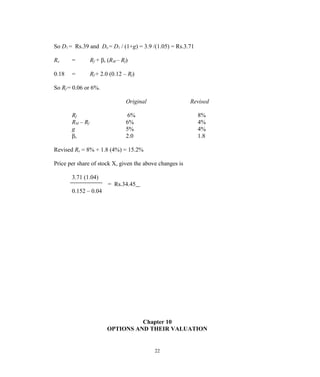 So D1 = Rs.39 and Do = D1 / (1+g) = 3.9 /(1.05) = Rs.3.71
Rx = Rf + βx (RM – Rf)
0.18 = Rf + 2.0 (0.12 – Rf)
So Rf = 0.06 or 6%.
Original Revised
Rf 6% 8%
RM – Rf 6% 4%
g 5% 4%
βx 2.0 1.8
Revised Rx = 8% + 1.8 (4%) = 15.2%
Price per share of stock X, given the above changes is
3.71 (1.04)
= Rs.34.45
0.152 – 0.04
Chapter 10
OPTIONS AND THEIR VALUATION
22
 