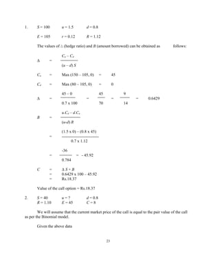 1. S = 100 u = 1.5 d = 0.8
E = 105 r = 0.12 R = 1.12
The values of ∆ (hedge ratio) and B (amount borrowed) can be obtained as follows:
Cu – Cd
∆ =
(u – d) S
Cu = Max (150 – 105, 0) = 45
Cd = Max (80 – 105, 0) = 0
45 – 0 45 9
∆ = = = = 0.6429
0.7 x 100 70 14
u.Cd – d.Cu
B =
(u-d) R
(1.5 x 0) – (0.8 x 45)
=
0.7 x 1.12
-36
= = - 45.92
0.784
C = ∆ S + B
= 0.6429 x 100 – 45.92
= Rs.18.37
Value of the call option = Rs.18.37
2. S = 40 u = ? d = 0.8
R = 1.10 E = 45 C = 8
We will assume that the current market price of the call is equal to the pair value of the call
as per the Binomial model.
Given the above data
23
 