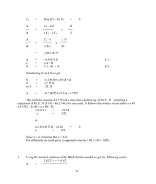 Cd = Max (32 – 45, 0) = 0
∆ Cu – Cd R
= x
B u Cd – d Cu S
∆ Cu – 0 1.10
= x
B -0.8Cu 40
= (-) 0.034375
∆ = - 0.34375 B (1)
C = ∆ S + B
8 = ∆ x 40 + B (2)
Substituting (1) in (2) we get
8 = (-0.034365 x 40) B + B
8 = -0.375 B
or B = - 21.33
∆ = - 0.034375 (-21.33) = 0.7332
The portfolio consists of 0.7332 of a share plus a borrowing of Rs.21.33 (entailing a
repayment of Rs.21.33 (1.10) = Rs.23.46 after one year). It follows that when u occurs either u x 40
x 0.7332 – 23.46 = u x 40 – 45
-10.672 u = -21.54
u = 2.02
or
u x 40 x 0.7332 – 23.46 = 0
u = 0.8
Since u > d, it follows that u = 2.02.
Put differently the stock price is expected to rise by 1.02 x 100 = 102%.
3. Using the standard notations of the Black-Scholes model we get the following results:
ln (S/E) + rt + σ2
t/2
d1 =
24
 