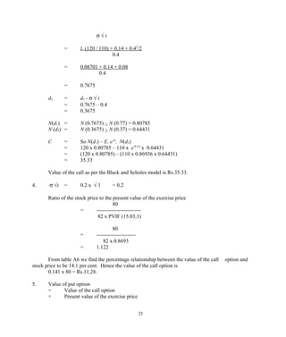 σ √ t
= ln (120 / 110) + 0.14 + 0.42
/2
0.4
= 0.08701 + 0.14 + 0.08
0.4
= 0.7675
d2 = d1 - σ √ t
= 0.7675 – 0.4
= 0.3675
N(d1) = N (0.7675) ~ N (0.77) = 0.80785
N (d2) = N (0.3675) ~ N (0.37) = 0.64431
C = So N(d1) – E. e-rt
. N(d2)
= 120 x 0.80785 – 110 x e-0.14
x 0.64431
= (120 x 0.80785) – (110 x 0.86936 x 0.64431)
= 35.33
Value of the call as per the Black and Scholes model is Rs.35.33.
4. σ √t = 0.2 x √ 1 = 0.2
Ratio of the stock price to the present value of the exercise price
80
= -------------------------
82 x PVIF (15.03,1)
80
= ----------------------
82 x 0.8693
= 1.122
From table A6 we find the percentage relationship between the value of the call option and
stock price to be 14.1 per cent. Hence the value of the call option is
0.141 x 80 = Rs.11,28.
5. Value of put option
= Value of the call option
+ Present value of the exercise price
25
 
