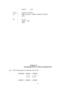 = 0.4532 = 0.45
N (d2) = N (0.45) = 0.67364
So = 6000 x 0.81057 – (5000 x 0.9048 x 0.67364)
= 1816
B0 = V0 – S0
= 60000 – 1816
= 4184
Chapter 11
TECHNIQUES OF CAPITAL BUDGETING
1.(a) NPV of the project at a discount rate of 14%.
= - 1,000,000 + 100,000 + 200,000
---------- ------------
(1.14) (1.14)2
+ 300,000 + 600,000 + 300,000
27
 