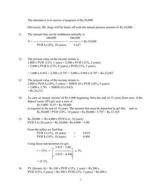 The alternative is to receive a lumpsum of Rs.50,000.
Obviously, Mr. Jingo will be better off with the annual pension amount of Rs.10,000.
11. The amount that can be withdrawn annually is:
100,000 100,000
A = ------------------ ------------ = ----------- = Rs.10,608
PVIFA (10%, 30 years) 9.427
12. The present value of the income stream is:
1,000 x PVIF (12%, 1 year) + 2,500 x PVIF (12%, 2 years)
+ 5,000 x PVIFA (12%, 8 years) x PVIF(12%, 2 years)
= 1,000 x 0.893 + 2,500 x 0.797 + 5,000 x 4.968 x 0.797 = Rs.22,683.
13. The present value of the income stream is:
2,000 x PVIFA (10%, 5 years) + 3000/0.10 x PVIF (10%, 5 years)
= 2,000 x 3.791 + 3000/0.10 x 0.621
= Rs.26,212
14. To earn an annual income of Rs.5,000 beginning from the end of 15 years from now, if the
deposit earns 10% per year a sum of
Rs.5,000 / 0.10 = Rs.50,000
is required at the end of 14 years. The amount that must be deposited to get this sum is:
Rs.50,000 / PVIF (10%, 14 years) = Rs.50,000 / 3.797 = Rs.13,165
15. Rs.20,000 =- Rs.4,000 x PVIFA (r, 10 years)
PVIFA (r,10 years) = Rs.20,000 / Rs.4,000 = 5.00
From the tables we find that:
PVIFA (15%, 10 years) = 5.019
PVIFA (18%, 10 years) = 4.494
Using linear interpolation we get:
5.019 – 5.00
r = 15% + ---------------- x 3%
5.019 – 4.494
= 15.1%
16. PV (Stream A) = Rs.100 x PVIF (12%, 1 year) + Rs.200 x
PVIF (12%, 2 years) + Rs.300 x PVIF(12%, 3 years) + Rs.400 x
3
 