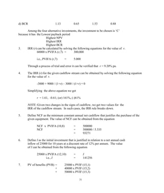 d) BCR 1.13 0.65 1.53 0.88
Among the four alternative investments, the investment to be chosen is ‘C’
because it has the Lowest payback period
Highest NPV
Highest IRR
Highest BCR
3. IRR (r) can be calculated by solving the following equations for the value of r.
60000 x PVIFA (r,7) = 300,000
i.e., PVIFA (r,7) = 5.000
Through a process of trial and error it can be verified that r = 9.20% pa.
4. The IRR (r) for the given cashflow stream can be obtained by solving the following equation
for the value of r.
-3000 + 9000 / (1+r) – 3000 / (1+r) = 0
Simplifying the above equation we get
r = 1.61, -0.61; (or) 161%, (-)61%
NOTE: Given two changes in the signs of cashflow, we get two values for the
IRR of the cashflow stream. In such cases, the IRR rule breaks down.
5. Define NCF as the minimum constant annual net cashflow that justifies the purchase of the
given equipment. The value of NCF can be obtained from the equation
NCF x PVIFA (10,8) = 500000
NCF = 500000 / 5.335
= 93271
6. Define I as the initial investment that is justified in relation to a net annual cash
inflow of 25000 for 10 years at a discount rate of 12% per annum. The value
of I can be obtained from the following equation
25000 x PVIFA (12,10) = I
i.e., I = 141256
7. PV of benefits (PVB) = 25000 x PVIF (15,1)
+ 40000 x PVIF (15,2)
+ 50000 x PVIF (15,3)
31
 