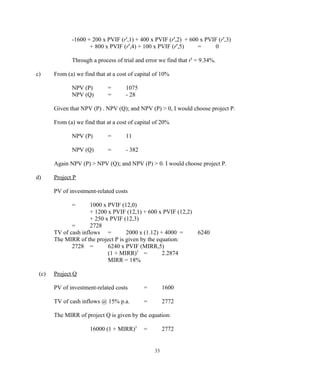 -1600 + 200 x PVIF (r',1) + 400 x PVIF (r',2) + 600 x PVIF (r',3)
+ 800 x PVIF (r',4) + 100 x PVIF (r',5) = 0
Through a process of trial and error we find that r' = 9.34%.
c) From (a) we find that at a cost of capital of 10%
NPV (P) = 1075
NPV (Q) = - 28
Given that NPV (P) . NPV (Q); and NPV (P) > 0, I would choose project P.
From (a) we find that at a cost of capital of 20%
NPV (P) = 11
NPV (Q) = - 382
Again NPV (P) > NPV (Q); and NPV (P) > 0. I would choose project P.
d) Project P
PV of investment-related costs
= 1000 x PVIF (12,0)
+ 1200 x PVIF (12,1) + 600 x PVIF (12,2)
+ 250 x PVIF (12,3)
= 2728
TV of cash inflows = 2000 x (1.12) + 4000 = 6240
The MIRR of the project P is given by the equation:
2728 = 6240 x PVIF (MIRR,5)
(1 + MIRR)5
= 2.2874
MIRR = 18%
(c) Project Q
PV of investment-related costs = 1600
TV of cash inflows @ 15% p.a. = 2772
The MIRR of project Q is given by the equation:
16000 (1 + MIRR)5
= 2772
33
 