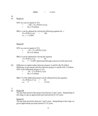 MIRR = 11.62%
10
(a) Project A
NPV at a cost of capital of 12%
= - 100 + 25 x PVIFA (12,6)
= Rs.2.79 million
IRR (r ) can be obtained by solving the following equation for r.
25 x PVIFA (r,6) = 100
i.e., r = 12,98%
Project B
NPV at a cost of capital of 12%
= - 50 + 13 x PVIFA (12,6)
= Rs.3.45 million
IRR (r') can be obtained by solving the equation
13 x PVIFA (r',6) = 50
i.e., r' = 14.40% [determined through a process of trial and error]
(b) Difference in capital outlays between projects A and B is Rs.50 million
Difference in net annual cash flow between projects A and B is Rs.12 million.
NPV of the differential project at 12%
= -50 + 12 x PVIFA (12,6)
= Rs.3.15 million
IRR (r'') of the differential project can be obtained from the equation
12 x PVIFA (r'', 6) = 50
i.e., r'' = 11.53%
11
(a) Project M
The pay back period of the project lies between 2 and 3 years. Interpolating in
this range we get an approximate pay back period of 2.63 years/
Project N
The pay back period lies between 1 and 2 years. Interpolating in this range we
get an approximate pay back period of 1.55 years.
34
 