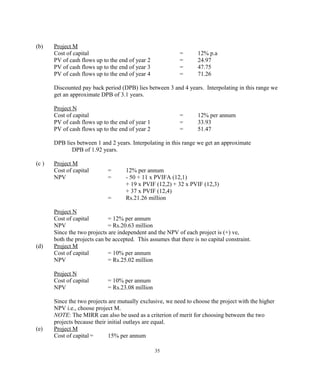 (b) Project M
Cost of capital = 12% p.a
PV of cash flows up to the end of year 2 = 24.97
PV of cash flows up to the end of year 3 = 47.75
PV of cash flows up to the end of year 4 = 71.26
Discounted pay back period (DPB) lies between 3 and 4 years. Interpolating in this range we
get an approximate DPB of 3.1 years.
Project N
Cost of capital = 12% per annum
PV of cash flows up to the end of year 1 = 33.93
PV of cash flows up to the end of year 2 = 51.47
DPB lies between 1 and 2 years. Interpolating in this range we get an approximate
DPB of 1.92 years.
(c ) Project M
Cost of capital = 12% per annum
NPV = - 50 + 11 x PVIFA (12,1)
+ 19 x PVIF (12,2) + 32 x PVIF (12,3)
+ 37 x PVIF (12,4)
= Rs.21.26 million
Project N
Cost of capital = 12% per annum
NPV = Rs.20.63 million
Since the two projects are independent and the NPV of each project is (+) ve,
both the projects can be accepted. This assumes that there is no capital constraint.
(d) Project M
Cost of capital = 10% per annum
NPV = Rs.25.02 million
Project N
Cost of capital = 10% per annum
NPV = Rs.23.08 million
Since the two projects are mutually exclusive, we need to choose the project with the higher
NPV i.e., choose project M.
NOTE: The MIRR can also be used as a criterion of merit for choosing between the two
projects because their initial outlays are equal.
(e) Project M
Cost of capital = 15% per annum
35
 