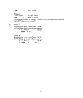 NPV = 16.13 million
Project N
Cost of capital: 15% per annum
NPV = Rs.17.23 million
Again the two projects are mutually exclusive. So we choose the project with the
higher NPV, i.e., choose project N.
(f) Project M
Terminal value of the cash inflows: 114.47
MIRR of the project is given by the equation
50 (1 + MIRR)4
= 114.47
i.e., MIRR = 23.01%
Project N
Terminal value of the cash inflows: 115.41
MIRR of the project is given by the equation
50 ( 1+ MIRR)4
= 115.41
i.e., MIRR = 23.26%
36
 