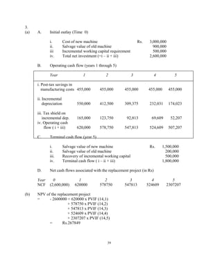 3.
(a) A. Initial outlay (Time 0)
i. Cost of new machine Rs. 3,000,000
ii. Salvage value of old machine 900,000
iii Incremental working capital requirement 500,000
iv. Total net investment (=i – ii + iii) 2,600,000
B. Operating cash flow (years 1 through 5)
Year 1 2 3 4 5
i. Post-tax savings in
manufacturing costs 455,000 455,000 455,000 455,000 455,000
ii. Incremental
depreciation 550,000 412,500 309,375 232,031 174,023
iii. Tax shield on
incremental dep. 165,000 123,750 92,813 69,609 52,207
iv. Operating cash
flow ( i + iii) 620,000 578,750 547,813 524,609 507,207
C. Terminal cash flow (year 5)
i. Salvage value of new machine Rs. 1,500,000
ii. Salvage value of old machine 200,000
iii. Recovery of incremental working capital 500,000
iv. Terminal cash flow ( i – ii + iii) 1,800,000
D. Net cash flows associated with the replacement project (in Rs)
Year 0 1 2 3 4 5
NCF (2,600,000) 620000 578750 547813 524609 2307207
(b) NPV of the replacement project
= - 2600000 + 620000 x PVIF (14,1)
+ 578750 x PVIF (14,2)
+ 547813 x PVIF (14,3)
+ 524609 x PVIF (14,4)
+ 2307207 x PVIF (14,5)
= Rs.267849
39
 