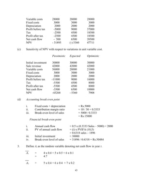 Variable costs 28000 28000 28000
Fixed costs 3000 3000 3000
Depreciation 2000 2000 2000
Profit before tax -5000 9000 37000
Tax -2500 4500 18500
Profit after tax -2500 4500 18500
Net cash flow - 500 6500 20500
NPV - 31895 (-) 5360 47711
(c) Sensitivity of NPV with respect to variations in unit variable cost.
Pessimistic Expected Optimistic
Initial investment 30000 30000 30000
Sale revenue 42000 42000 42000
Variable costs 56000 28000 21000
Fixed costs 3000 3000 3000
Depreciation 2000 2000 2000
Profit before tax -11000 9000 16000
Tax -5500 4500 8000
Profit after tax -5500 4500 8000
Net cash flow -3500 6500 10000
NPV -43268 - 5360 7908
(d) Accounting break-even point
i. Fixed costs + depreciation = Rs.5000
ii. Contribution margin ratio = 10 / 30 = 0.3333
iii. Break-even level of sales = 5000 / 0.3333
= Rs.15000
Financial break-even point
i. Annual cash flow = 0.5 x (0.3333 Sales – 5000) = 2000
ii. PV of annual cash flow = (i) x PVIFA (10,5)
= 0.6318 sales – 1896
iii. Initial investment = 30000
iv. Break-even level of sales = 31896 / 0.6318 = Rs.50484
3. Define At as the random variable denoting net cash flow in year t.
A1 = 4 x 0.4 + 5 x 0.5 + 6 x 0.1
= 4.7
A2 = 5 x 0.4 + 6 x 0.4 + 7 x 0.2
45
 