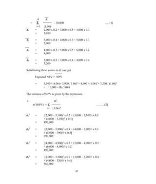 4 At
= ∑ - 10,000 …. (1)
t=1 (1.06)t
A1 = 2,000 x 0.2 + 3,000 x 0.5 + 4,000 x 0.3
= 3,100
A2 = 3,000 x 0.4 + 4,000 x 0.3 + 5,000 x 0.3
= 3,900
A3 = 4,000 x 0.3 + 5,000 x 0.5 + 6,000 x 0.2
= 4,900
A4 = 2,000 x 0.2 + 3,000 x 0.4 + 4,000 x 0.4
= 3,200
Substituting these values in (1) we get
Expected NPV = NPV
= 3,100 / (1.06)+ 3,900 / 1.06)2
+ 4,900 / (1.06)3
+ 3,200 / (1,06)4
- 10,000 = Rs.3,044
The variance of NPV is given by the expression
4 σ2
t
σ2
(NPV) = ∑ …….. (2)
t=1 (1.06)2t
σ1
2
= [(2,000 – 3,100)2
x 0.2 + (3,000 – 3,100)2
x 0.5
+ (4,000 – 3,100)2
x 0.3]
= 490,000
σ2
2
= [(3,000 – 3,900)2
x 0.4 + (4,000 – 3,900)2
x 0.3
+ (5,000 – 3900)2
x 0.3]
= 690,000
σ3
2
= [(4,000 – 4,900)2
x 0.3 + (5,000 – 4,900)2
x 0.5
+ (6,000 – 4,900)2
x 0.2]
= 490,000
σ4
2
= [(2,000 – 3,200)2
x 0.2 + (3,000 – 3,200)2
x 0.4
+ (4,000 – 3200)2
x 0.4]
= 560,000
47
 