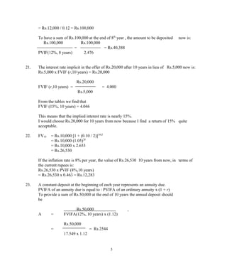 = Rs.12,000 / 0.12 = Rs.100,000
To have a sum of Rs.100,000 at the end of 8th
year , the amount to be deposited now is:
Rs.100,000 Rs.100,000
= = Rs.40,388
PVIF(12%, 8 years) 2.476
21. The interest rate implicit in the offer of Rs.20,000 after 10 years in lieu of Rs.5,000 now is:
Rs.5,000 x FVIF (r,10 years) = Rs.20,000
Rs.20,000
FVIF (r,10 years) = = 4.000
Rs.5,000
From the tables we find that
FVIF (15%, 10 years) = 4.046
This means that the implied interest rate is nearly 15%.
I would choose Rs.20,000 for 10 years from now because I find a return of 15% quite
acceptable.
22. FV10 = Rs.10,000 [1 + (0.10 / 2)]10x2
= Rs.10,000 (1.05)20
= Rs.10,000 x 2.653
= Rs.26,530
If the inflation rate is 8% per year, the value of Rs.26,530 10 years from now, in terms of
the current rupees is:
Rs.26,530 x PVIF (8%,10 years)
= Rs.26,530 x 0.463 = Rs.12,283
23. A constant deposit at the beginning of each year represents an annuity due.
PVIFA of an annuity due is equal to : PVIFA of an ordinary annuity x (1 + r)
To provide a sum of Rs.50,000 at the end of 10 years the annual deposit should
be
Rs.50,000
A = FVIFA(12%, 10 years) x (1.12)
Rs.50,000
= = Rs.2544
17.549 x 1.12
5
 
