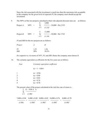 Since the risk associated with the investment is much less than the maximum risk acceptable
to the company for the given level of expected PI, the company must should accept the
investment.
9. The NPVs of the two projects calculated at their risk adjusted discount rates are as follows:
6 3,000
Project A: NPV = ∑ - 10,000 = Rs.2,333
t=1 (1.12)t
5 11,000
Project B: NPV = ∑ - 30,000 = Rs.7,763
t=1 (1.14)t
PI and IRR for the two projects are as follows:
Project A B
PI 1.23 1.26
IRR 20% 24.3%
B is superior to A in terms of NPV, PI, and IRR. Hence the company must choose B.
10. The certainty equivalent co-efficients for the five years are as follows
Year Certainty equivalent coefficient
αt = 1 – 0.06 t
1 α1 = 0.94
2 α2 = 0.88
3 α3 = 0.82
4 α4 = 0.76
5 α5 = 0.70
The present value of the project calculated at the risk-free rate of return is :
5 (1 – 0.06 t) At
∑
t=1 (1.08)t
7,000 x 0.94 8,000 x 0.88 9,000 x 0.82 10,000 x 0.76 8,000 x 0.70
+ + + +
(1.08) (1.08)2
(1.08)3
(1.08)4
(1.08)5
54
 