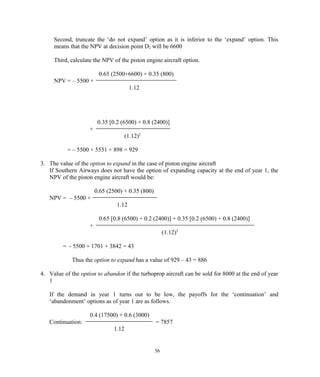 Second, truncate the ‘do not expand’ option as it is inferior to the ‘expand’ option. This
means that the NPV at decision point D2 will be 6600
Third, calculate the NPV of the piston engine aircraft option.
0.65 (2500+6600) + 0.35 (800)
NPV = – 5500 +
1.12
0.35 [0.2 (6500) + 0.8 (2400)]
+
(1.12)2
= – 5500 + 5531 + 898 = 929
3. The value of the option to expand in the case of piston engine aircraft
If Southern Airways does not have the option of expanding capacity at the end of year 1, the
NPV of the piston engine aircraft would be:
0.65 (2500) + 0.35 (800)
NPV = – 5500 +
1.12
0.65 [0.8 (6500) + 0.2 (2400)] + 0.35 [0.2 (6500) + 0.8 (2400)]
+
(1.12)2
= - 5500 + 1701 + 3842 = 43
Thus the option to expand has a value of 929 – 43 = 886
4. Value of the option to abandon if the turboprop aircraft can be sold for 8000 at the end of year
1
If the demand in year 1 turns out to be low, the payoffs for the ‘continuation’ and
‘abandonment’ options as of year 1 are as follows.
0.4 (17500) + 0.6 (3000)
Continuation: = 7857
1.12
56
 