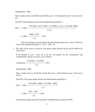 Abandonment : 8000
Thus it makes sense to sell off the aircraft after year 1, if the demand in year 1 turns out to be
low.
The NPV of the turboprop aircraft with abandonment possibility is
0.65 [5500 +{0.8 (17500) + 0.2 (3000)}/ (1.12)] + 0.35 (500 +8000)
NPV = - 11,000 +
(1.12)
12048 + 2975
= - 11,000 + = 2413
1.12
Since the turboprop aircraft without the abandonment option has a value of 2369, the
value of the abandonment option is : 2413 – 2369 = 44
5. The value of the option to abandon if the piston engine aircraft can be sold for 4400 at the
end of year 1:
If the demand in year 1 turns out to be low, the payoffs for the ‘continuation’ and
‘abandonment’ options as of year 1 are as follows:
0.2 (6500) + 0.8 (2400)
Continuation : = 2875
1.12
Abandonment : 4400
Thus, it makes sense to sell off the aircraft after year 1, if the demand in year 1 turns out to
be low.
The NPV of the piston engine aircraft with abandonment possibility is:
0.65 [2500 + 6600] + 0.35 [800 + 4400]
NPV = - 5500 +
1.12
5915 + 1820
= - 5500 + = 1406
1.12
For the piston engine aircraft the possibility of abandonment increases the NPV
57
 