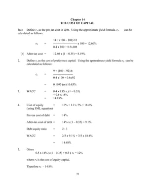 Chapter 14
THE COST OF CAPITAL
1(a) Define rD as the pre-tax cost of debt. Using the approximate yield formula, rD can be
calculated as follows:
14 + (100 – 108)/10
rD = ------------------------ x 100 = 12.60%
0.4 x 100 + 0.6x108
(b) After tax cost = 12.60 x (1 – 0.35) = 8.19%
2. Define rp as the cost of preference capital. Using the approximate yield formula rp can be
calculated as follows:
9 + (100 – 92)/6
rp = --------------------
0.4 x100 + 0.6x92
= 0.1085 (or) 10.85%
3. WACC = 0.4 x 13% x (1 – 0.35)
+ 0.6 x 18%
= 14.18%
4. Cost of equity = 10% + 1.2 x 7% = 18.4%
(using SML equation)
Pre-tax cost of debt = 14%
After-tax cost of debt = 14% x (1 – 0.35) = 9.1%
Debt equity ratio = 2 : 3
WACC = 2/5 x 9.1% + 3/5 x 18.4%
= 14.68%
5. Given
0.5 x 14% x (1 – 0.35) + 0.5 x rE = 12%
where rE is the cost of equity capital.
Therefore rE – 14.9%
59
 