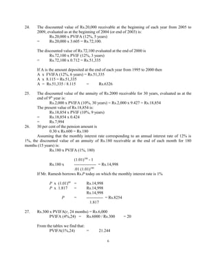 24. The discounted value of Rs.20,000 receivable at the beginning of each year from 2005 to
2009, evaluated as at the beginning of 2004 (or end of 2003) is:
Rs.20,000 x PVIFA (12%, 5 years)
= Rs.20,000 x 3.605 = Rs.72,100.
The discounted value of Rs.72,100 evaluated at the end of 2000 is
Rs.72,100 x PVIF (12%, 3 years)
= Rs.72,100 x 0.712 = Rs.51,335
If A is the amount deposited at the end of each year from 1995 to 2000 then
A x FVIFA (12%, 6 years) = Rs.51,335
A x 8.115 = Rs.51,335
A = Rs.51,335 / 8.115 = Rs.6326
25. The discounted value of the annuity of Rs.2000 receivable for 30 years, evaluated as at the
end of 9th
year is:
Rs.2,000 x PVIFA (10%, 30 years) = Rs.2,000 x 9.427 = Rs.18,854
The present value of Rs.18,854 is:
Rs.18,854 x PVIF (10%, 9 years)
= Rs.18,854 x 0.424
= Rs.7,994
26. 30 per cent of the pension amount is
0.30 x Rs.600 = Rs.180
Assuming that the monthly interest rate corresponding to an annual interest rate of 12% is
1%, the discounted value of an annuity of Rs.180 receivable at the end of each month for 180
months (15 years) is:
Rs.180 x PVIFA (1%, 180)
(1.01)180
- 1
Rs.180 x ---------------- = Rs.14,998
.01 (1.01)180
If Mr. Ramesh borrows Rs.P today on which the monthly interest rate is 1%
P x (1.01)60
= Rs.14,998
P x 1.817 = Rs.14,998
Rs.14,998
P = ------------ = Rs.8254
1.817
27. Rs.300 x PVIFA(r, 24 months) = Rs.6,000
PVIFA (4%,24) = Rs.6000 / Rs.300 = 20
From the tables we find that:
PVIFA(1%,24) = 21.244
6
 