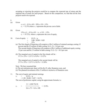 accepting or rejecting the projects would be to compare the expected rate of return and the
required rate of return for each project. Based on this comparison, we find that all the four
projects need to be rejected.
9.
(a) Given
rD x (1 – 0.3) x 4/9 + 20% x 5/9 = 15%
rD = 12.5%,where rD represents the pre-tax cost of debt.
(b) Given
13% x (1 – 0.3) x 4/9 + rE x 5/9 = 15%
rE = 19.72%, where rE represents the cost of equity.
10. Cost of equity = D1/P0 + g
= 3.00 / 30.00 + 0.05
= 15%
(a) The first chunk of financing will comprise of Rs.5 million of retained earnings costing 15
percent and Rs.25 million of debt costing 14 (1-.3) = 9.8 per cent
The second chunk of financing will comprise of Rs.5 million of additional equity costing
15 per cent and Rs.2.5 million of debt costing 15 (1-.3) = 10.5 per cent
(b) The marginal cost of capital in the first chunk will be :
5/7.5 x 15% + 2.5/7.5 x 9.8% = 13.27%
The marginal cost of capital in the second chunk will be:
5/7.5 x 15% + 2.5/7.5 x 10.5% = 13.50%
Note : We have assumed that
(i) The net realisation per share will be Rs.25, after floatation costs, and
(ii) The planned investment of Rs.15 million is inclusive of floatation costs
11. The cost of equity and retained earnings
rE = D1/PO + g
= 1.50 / 20.00 + 0.07 = 14.5%
The cost of preference capital, using the approximate formula, is :
11 + (100-75)/10
rE = = 15.9%
0.6 x 75 + 0.4 x 100
61
 