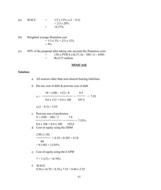 (a) WACC = 1/3 x 13% x (1 – 0.3)
+ 2/3 x 20%
= 16.37%
(b) Weighted average floatation cost
= 1/3 x 3% + 2/3 x 12%
= 9%
(c) NPV of the proposal after taking into account the floatation costs
= 130 x PVIFA (16.37, 8) – 500 / (1 - 0.09)
= Rs.8.51 million
MINICASE
Solution:
a. All sources other than non-interest bearing liabilities
b. Pre-tax cost of debt & post-tax cost of debt
10 + (100 – 112) / 8 8.5
rd = = = 7.93
0.6 x 112 + 0.4 x 100 107.2
rd (1 – 0.3) = 5.55
c. Post-tax cost of preference
9 + (100 – 106) / 5 7.8
= = 7.53%
0.6 x 106 + 0.4 x 100 103.6
d. Cost of equity using the DDM
2.80 (1.10)
+ 0.10 = 0.385 + 0.10
80
= 0.1385 = 13.85%
e. Cost of equity using the CAPM
7 + 1.1(7) = 14.70%
f. WACC
0.50 x 14.70 + 0.10 x 7.53 + 0.40 x 5.55
63
 