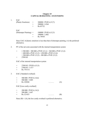 Chapter 15
CAPITAL BUDGETING : EXTENSIONS
1. EAC
(Plastic Emulsion) = 300000 / PVIFA (12,7)
= 300000 / 4.564
= Rs.65732
EAC
(Distemper Painting) = 180000 / PVIFA (12,3)
= 180000 / 2.402
= Rs.74938
Since EAC of plastic emulsion is less than that of distemper painting, it is the preferred
alternative.
2. PV of the net costs associated with the internal transportation system
= 1 500 000 + 300 000 x PVIF (13,1) + 360 000 x PVIF (13,2)
+ 400 000 x PVIF (13,3) + 450 000 x PVIF (13,4)
+ 500 000 x PVIF (13,5) - 300 000 x PVIF (13,5)
= 2709185
EAC of the internal transportation system
= 2709185 / PVIFA (13,5)
= 2709185 / 3.517
= Rs.770 311
3. EAC [ Standard overhaul]
= 500 000 / PVIFA (14,6)
= 500 000 / 3.889
= Rs.128568 ……… (A)
EAC [Less costly overhaul]
= 200 000 / PVIFA (14,2)
= 200 000 / 1.647
= Rs.121433 ……… (B)
Since (B) < (A), the less costly overhaul is preferred alternative.
65
 