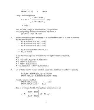 PVIFA (2%, 24) = 18.914
Using a linear interpolation
21.244 – 20.000
r = 1% + ---------------------- x 1%
21.244 – 18,914
= 1.53%
Thus, the bank charges an interest rate of 1.53% per month.
The corresponding effective rate of interest per annum is
[ (1.0153)12
– 1 ] x 100 = 20%
28. The discounted value of the debentures to be redeemed between 8 to 10 years evaluated at
the end of the 5th
year is:
Rs.10 million x PVIF (8%, 3 years)
+ Rs.10 million x PVIF (8%, 4 years)
+ Rs.10 million x PVIF (8%, 5 years)
= Rs.10 million (0.794 + 0.735 + 0.681)
= Rs.2.21 million
If A is the annual deposit to be made in the sinking fund for the years 1 to 5,
then
A x FVIFA (8%, 5 years) = Rs.2.21 million
A x 5.867 = Rs.2.21 million
A = 5.867 = Rs.2.21 million
A = Rs.2.21 million / 5.867 = Rs.0.377 million
29. Let `n’ be the number of years for which a sum of Rs.20,000 can be withdrawn annually.
Rs.20,000 x PVIFA (10%, n) = Rs.100,000
PVIFA (15%, n) = Rs.100,000 / Rs.20,000 = 5.000
From the tables we find that
PVIFA (10%, 7 years) = 4.868
PVIFA (10%, 8 years) = 5.335
Thus n is between 7 and 8. Using a linear interpolation we get
5.000 – 4.868
n = 7 + ----------------- x 1 = 7.3 years
5.335 – 4.868
7
 