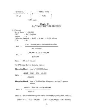 1-(1-tc) (1-tpe) (1-0.55) (1-0.05)
= 1 -
(1-tpd) (1-0.25)
= 0.43 rupee
Chapter 20
CAPITAL STRUCTURE DECISION
1.(a) Currently
No. of shares = 1,500,000
EBIT = Rs 7.2 million
Interest = 0
Preference dividend = Rs.12 x 50,000 = Rs.0.6 million
EPS = Rs.2
(EBIT – Interest) (1-t) – Preference dividend
EPS =
No. of shares
(7,200,000 – 0 ) (1-t) – 600,000
Rs.2 =
1,500,000
Hence t = 0.5 or 50 per cent
The EPS under the two financing plans is :
Financing Plan A : Issue of 1,000,000 shares
(EBIT - 0 ) ( 1 – 0.5) - 600,000
EPSA =
2,500,000
Financing Plan B : Issue of Rs.10 million debentures carrying 15 per cent
interest
(EBIT – 1,500,000) (1-0.5) – 600,000
EPSB =
1,500,000
The EPS – EBIT indifference point can be obtained by equating EPSA and EPSB
(EBIT – 0 ) (1 – 0.5) – 600,000 (EBIT – 1,500,000) (1 – 0.5) – 600,000
73
 
