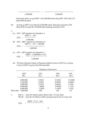 =
2,500,000 1,500,000
Solving the above we get EBIT = Rs.4,950,000 and at that EBIT, EPS is Rs.0.75
under both the plans
(b) As long as EBIT is less than Rs.4,950,000 equity financing maximixes EPS.
When EBIT exceeds Rs.4,950,000 debt financing maximises EPS.
2.
(a) EPS – EBIT equation for alternative A
EBIT ( 1 – 0.5)
EPSA =
2,000,000
(b) EPS – EBIT equation for alternative B
EBIT ( 1 – 0.5 ) – 440,000
EPSB =
1,600,000
(c) EPS – EBIT equation for alternative C
(EBIT – 1,200,000) (1- 0.5)
EPSC =
1,200,000
(d) The three alternative plans of financing ranked in terms of EPS over varying
Levels of EBIT are given the following table
Ranking of Alternatives
EBIT EPSA EPSB EPSC
(Rs.) (Rs.) (Rs.) (Rs.)
2,000,000 0.50(I) 0.35(II) 0.33(III)
2,160,000 0.54(I) 0.40(II) 0.40(II)
3,000,000 0.75(I) 0.66(II) 0.75(I)
4,000,000 1.00(II) 0.98(III) 1.17(I)
4,400,000 1.10(II) 1.10(II) 1.33(I)
More than 4,400,000 (III) (II) (I)
3. Plan A : Issue 0.8 million equity shares at Rs. 12.5 per share.
Plan B : Issue Rs.10 million of debt carrying interest rate of 15 per cent.
(EBIT – 0 ) (1 – 0.6)
EPSA =
74
 
